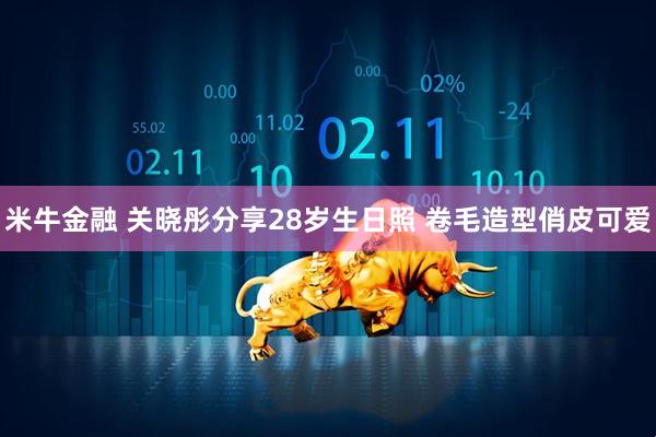 米牛金融 关晓彤分享28岁生日照 卷毛造型俏皮可爱