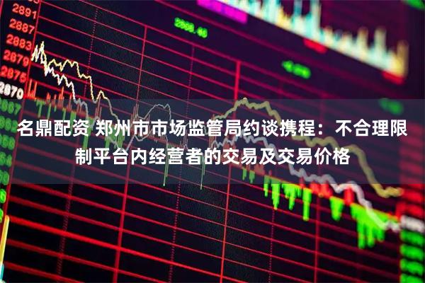 名鼎配资 郑州市市场监管局约谈携程：不合理限制平台内经营者的交易及交易价格