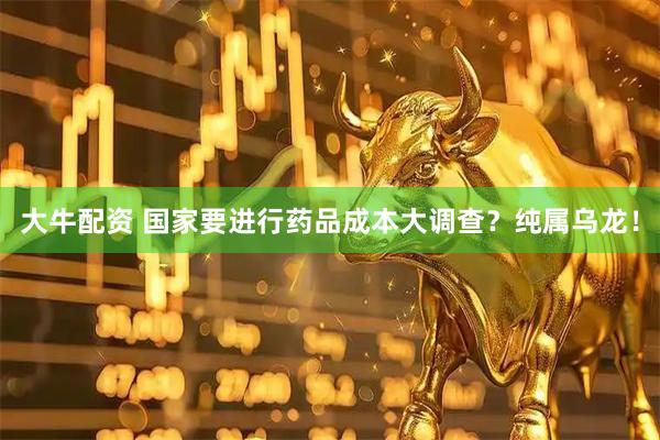 大牛配资 国家要进行药品成本大调查？纯属乌龙！