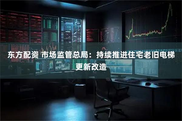 东方配资 市场监管总局：持续推进住宅老旧电梯更新改造