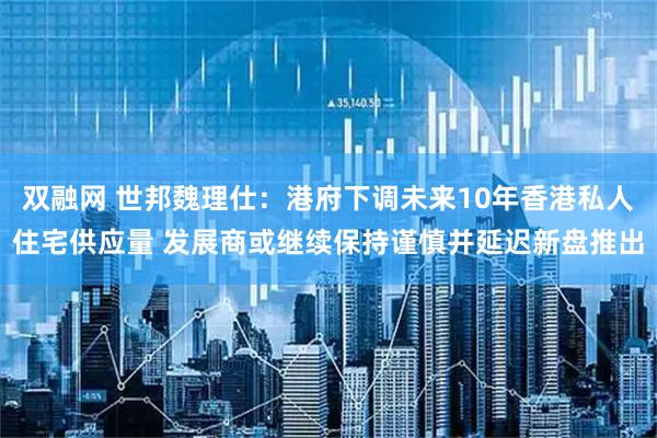 双融网 世邦魏理仕：港府下调未来10年香港私人住宅供应量 发展商或继续保持谨慎并延迟新盘推出