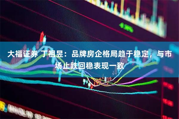 大福证券 丁祖昱：品牌房企格局趋于稳定，与市场止跌回稳表现一致