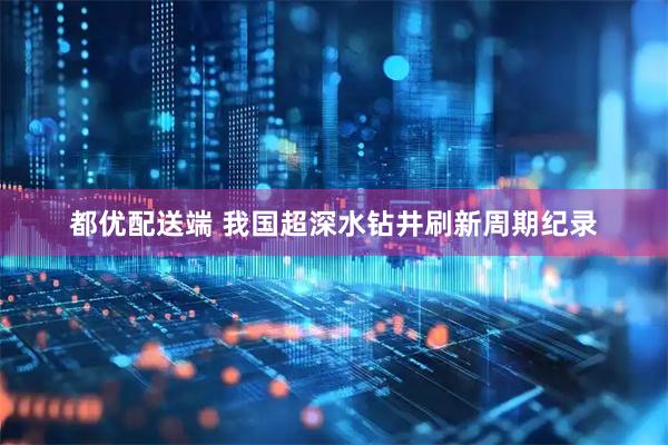 都优配送端 我国超深水钻井刷新周期纪录