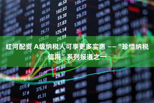 红河配资 A级纳税人可享更多实惠 ——“珍惜纳税信用”系列报道之一