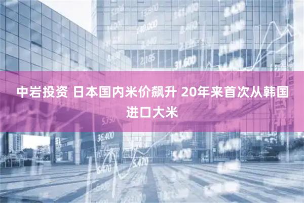 中岩投资 日本国内米价飙升 20年来首次从韩国进口大米