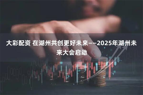 大彩配资 在湖州共创更好未来——2025年湖州未来大会启动