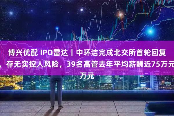 博兴优配 IPO雷达｜中环洁完成北交所首轮回复，存无实控人风险，39名高管去年平均薪酬近75万元