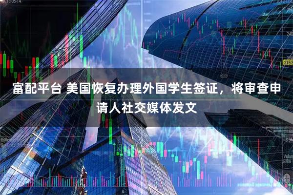 富配平台 美国恢复办理外国学生签证，将审查申请人社交媒体发文