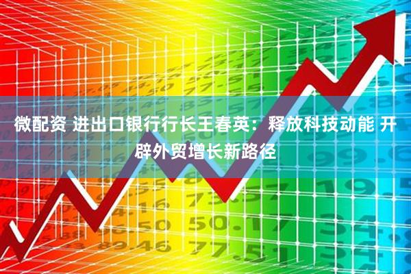 微配资 进出口银行行长王春英：释放科技动能 开辟外贸增长新路径