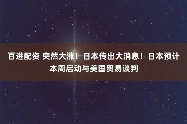 百进配资 突然大涨！日本传出大消息！日本预计本周启动与美国贸易谈判