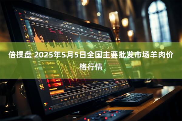 倍操盘 2025年5月5日全国主要批发市场羊肉价格行情