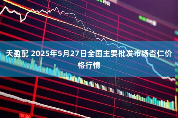 天盈配 2025年5月27日全国主要批发市场杏仁价格行情