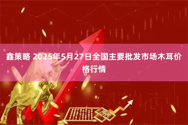 鑫策略 2025年5月27日全国主要批发市场木耳价格行情