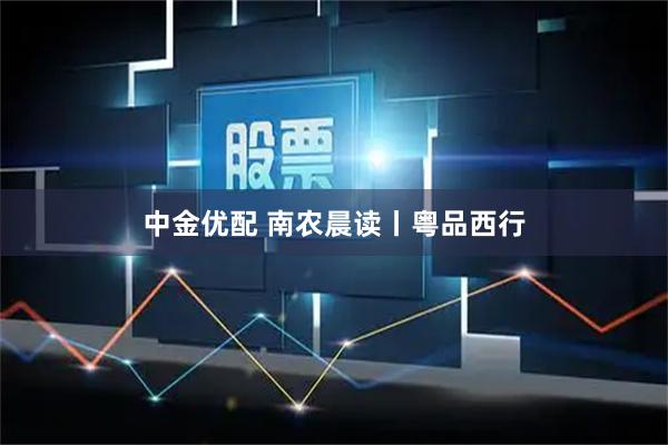 中金优配 南农晨读丨粤品西行