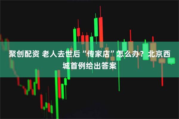 聚创配资 老人去世后“传家店”怎么办？北京西城首例给出答案