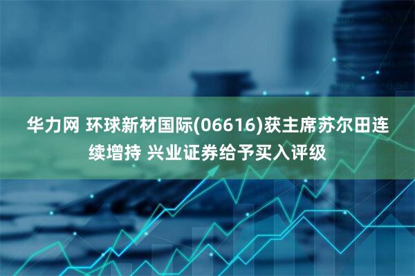 华力网 环球新材国际(06616)获主席苏尔田连续增持 兴业证券给予买入评级