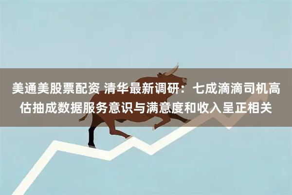 美通美股票配资 清华最新调研：七成滴滴司机高估抽成数据服务意识与满意度和收入呈正相关