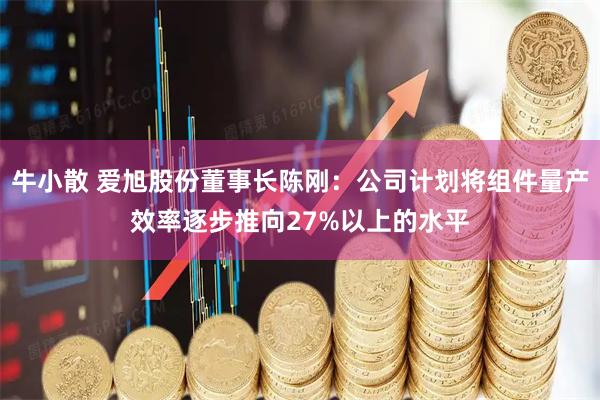 牛小散 爱旭股份董事长陈刚：公司计划将组件量产效率逐步推向27%以上的水平