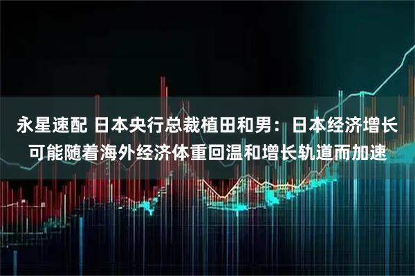 永星速配 日本央行总裁植田和男：日本经济增长可能随着海外经济体重回温和增长轨道而加速