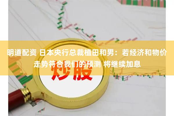 明道配资 日本央行总裁植田和男：若经济和物价走势符合我们的预测 将继续加息