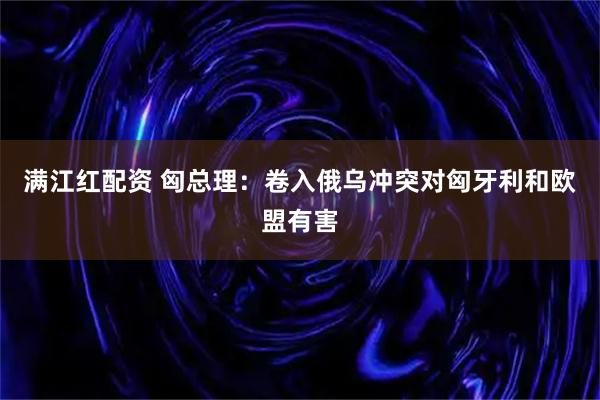 满江红配资 匈总理：卷入俄乌冲突对匈牙利和欧盟有害