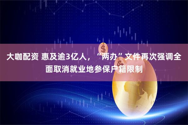 大咖配资 惠及逾3亿人，“两办”文件再次强调全面取消就业地参保户籍限制
