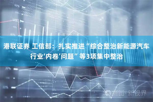港联证券 工信部：扎实推进“综合整治新能源汽车行业‘内卷’问题”等3项集中整治