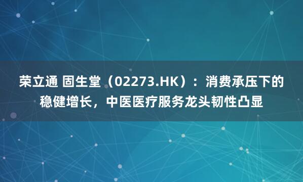 荣立通 固生堂（02273.HK）：消费承压下的稳健增长，中医医疗服务龙头韧性凸显