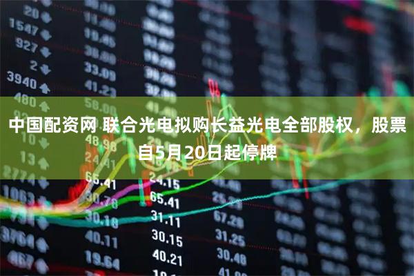 中国配资网 联合光电拟购长益光电全部股权，股票自5月20日起停牌