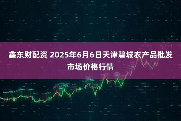 鑫东财配资 2025年6月6日天津碧城农产品批发市场价格行情