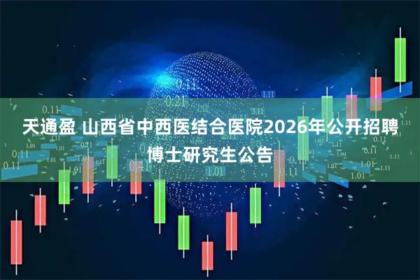天通盈 山西省中西医结合医院2026年公开招聘博士研究生公告