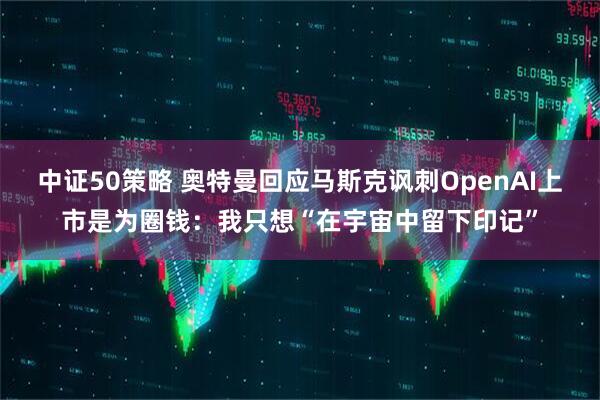 中证50策略 奥特曼回应马斯克讽刺OpenAI上市是为圈钱：我只想“在宇宙中留下印记”