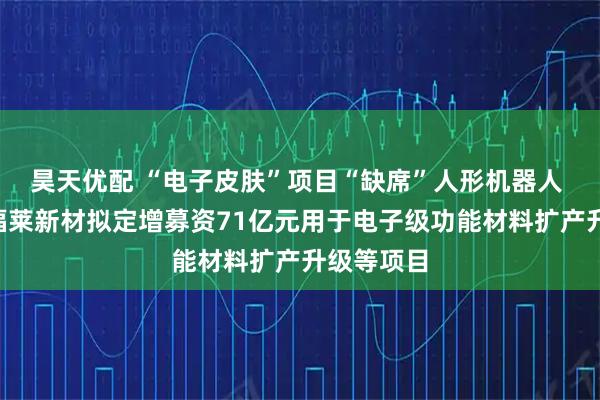 昊天优配 “电子皮肤”项目“缺席”人形机器人 “牛股”福莱新材拟定增募资71亿元用于电子级功能材料扩产升级等项目