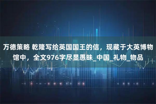 万德策略 乾隆写给英国国王的信,现藏于大英博物馆中,全文976字尽显愚昧_中国_礼物_物品