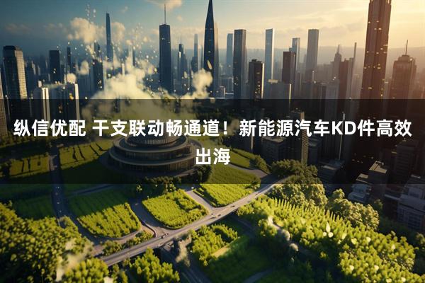 纵信优配 干支联动畅通道！新能源汽车KD件高效出海