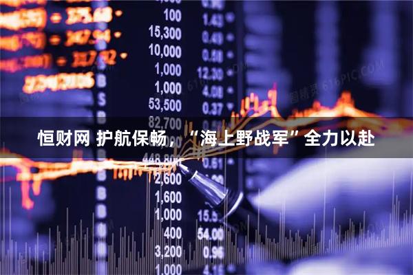 恒财网 护航保畅，“海上野战军”全力以赴