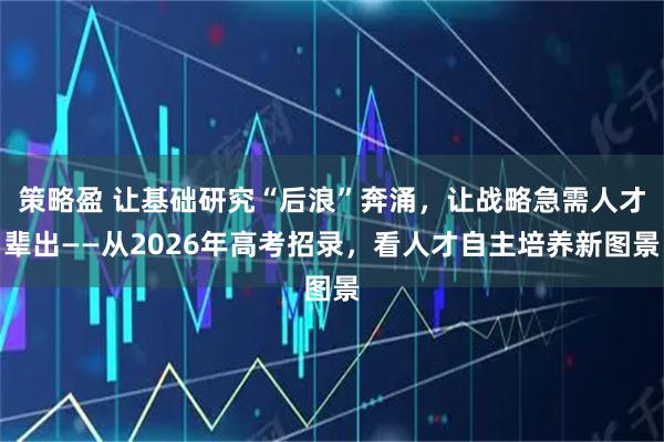 策略盈 让基础研究“后浪”奔涌，让战略急需人才辈出——从2026年高考招录，看人才自主培养新图景