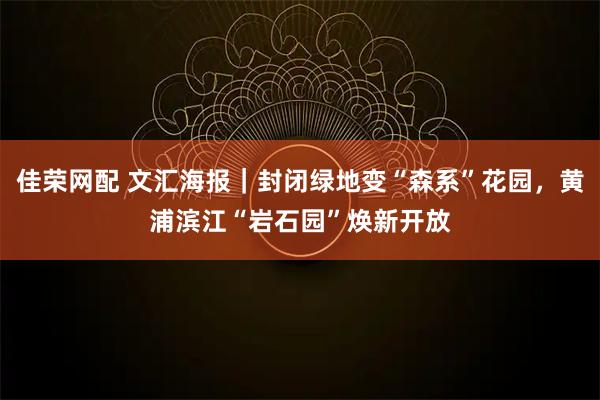 佳荣网配 文汇海报｜封闭绿地变“森系”花园，黄浦滨江“岩石园”焕新开放