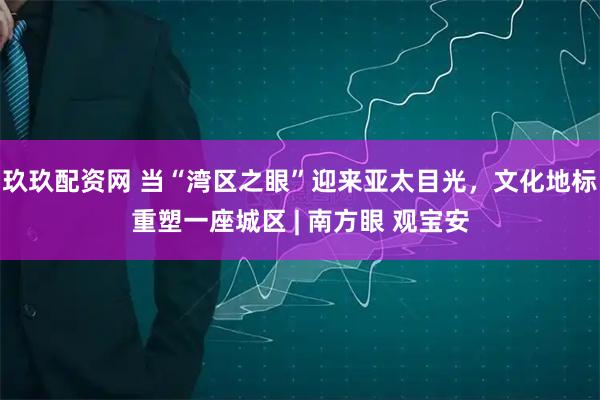 玖玖配资网 当“湾区之眼”迎来亚太目光，文化地标重塑一座城区 | 南方眼 观宝安